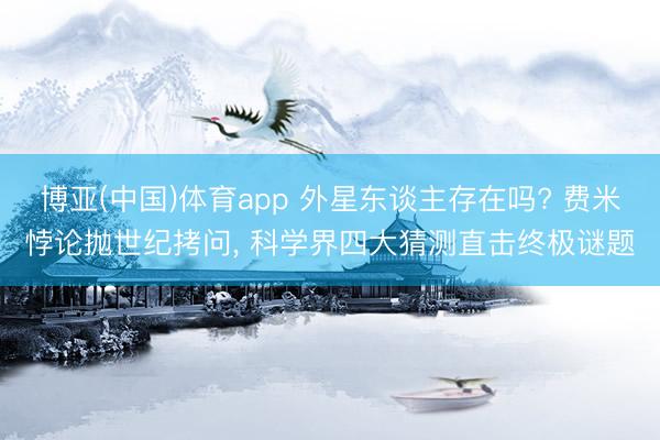 博亚(中国)体育app 外星东谈主存在吗? 费米悖论抛世纪拷问， 科学界四大猜测直击终极谜题