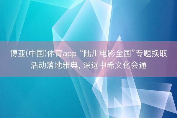 博亚(中国)体育app “陆川电影全国”专题换取活动落地雅典， 深远中希文化会通