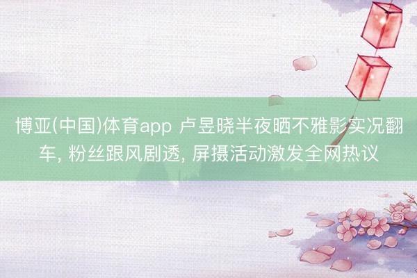 博亚(中国)体育app 卢昱晓半夜晒不雅影实况翻车， 粉丝跟风剧透， 屏摄活动激发全网热议