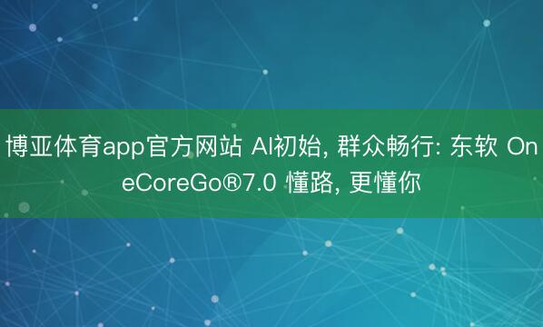 博亚体育app官方网站 AI初始, 群众畅行: 东软 OneCoreGo®7.0 懂路, 更懂你
