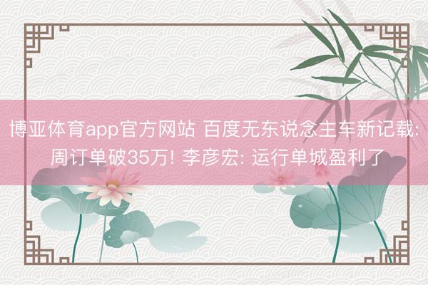 博亚体育app官方网站 百度无东说念主车新记载: 周订单破35万! 李彦宏: 运行单城盈利了