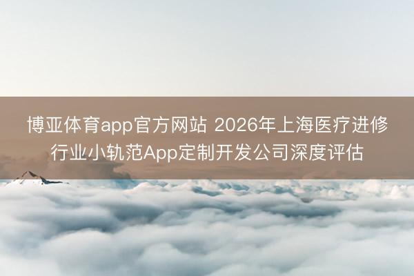 博亚体育app官方网站 2026年上海医疗进修行业小轨范App定制开发公司深度评估
