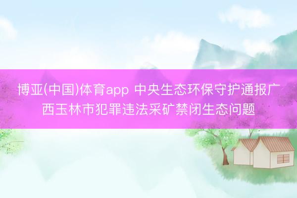 博亚(中国)体育app 中央生态环保守护通报广西玉林市犯罪违法采矿禁闭生态问题