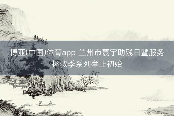 博亚(中国)体育app 兰州市寰宇助残日暨服务拯救季系列举止初始