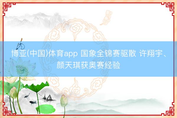 博亚(中国)体育app 国象全锦赛驱散 许翔宇、颜天琪获奥赛经验