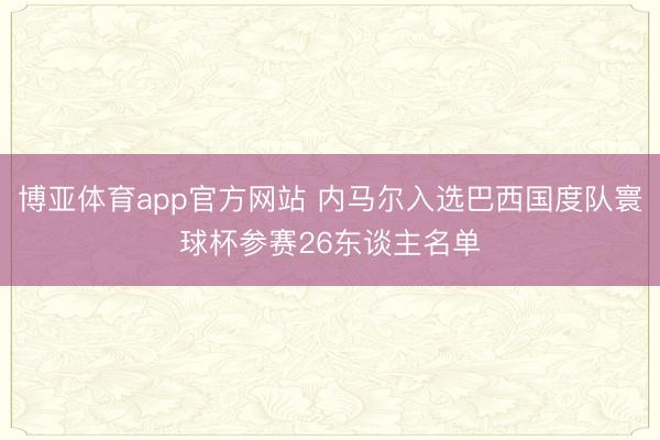 博亚体育app官方网站 内马尔入选巴西国度队寰球杯参赛26东谈主名单