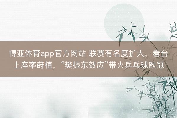 博亚体育app官方网站 联赛有名度扩大，看台上座率莳植，“樊振东效应”带火乒乓球欧冠