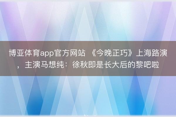 博亚体育app官方网站 《今晚正巧》上海路演，主演马想纯：徐秋即是长大后的黎吧啦