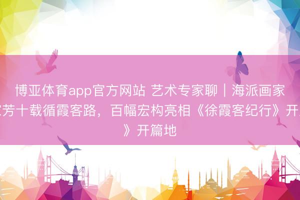 博亚体育app官方网站 艺术专家聊｜海派画家汪家芳十载循霞客路，百幅宏构亮相《徐霞客纪行》开篇地