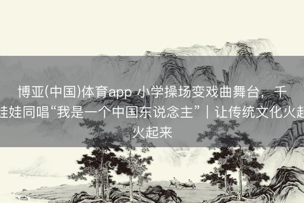 博亚(中国)体育app 小学操场变戏曲舞台，千余娃娃同唱“我是一个中国东说念主”｜让传统文化火起来