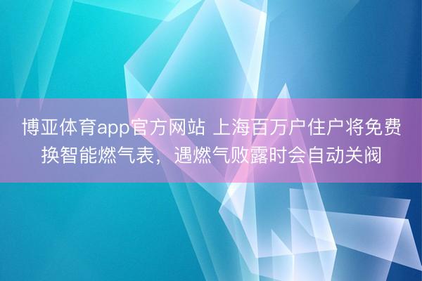 博亚体育app官方网站 上海百万户住户将免费换智能燃气表，遇燃气败露时会自动关阀