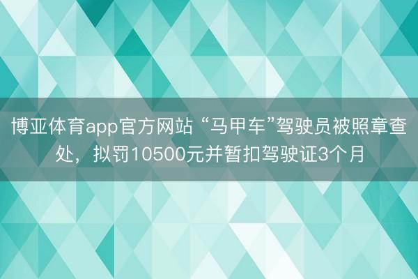 博亚体育app官方网站 “马甲车”驾驶员被照章查处，拟罚10500元并暂扣驾驶证3个月
