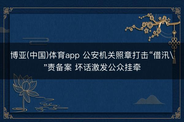 博亚(中国)体育app 公安机关照章打击“借汛