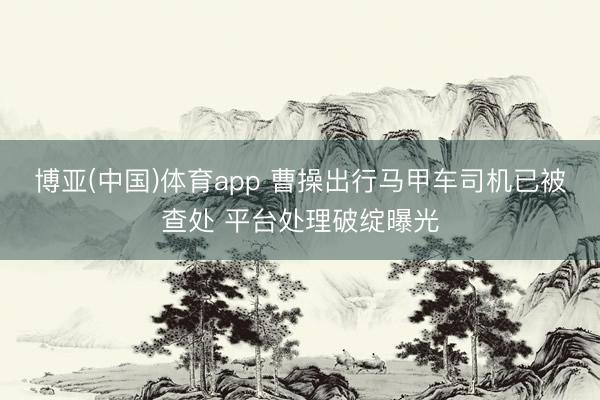 博亚(中国)体育app 曹操出行马甲车司机已被查处 平台处理破绽曝光