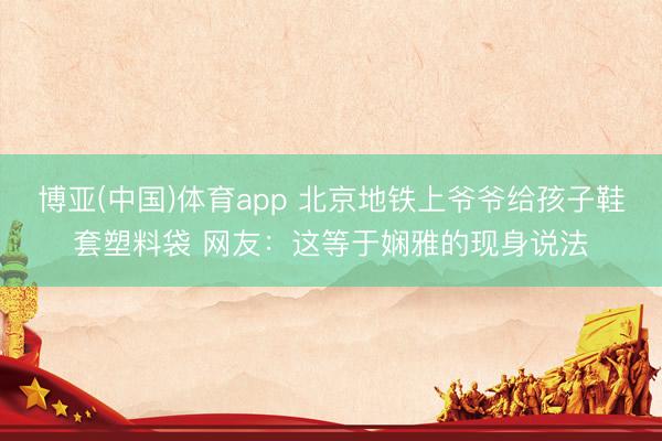 博亚(中国)体育app 北京地铁上爷爷给孩子鞋套塑料袋 网友：这等于娴雅的现身说法