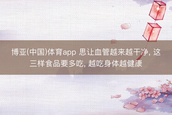 博亚(中国)体育app 思让血管越来越干净， 这三样食品要多吃， 越吃身体越健康