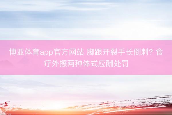 博亚体育app官方网站 脚跟开裂手长倒刺? 食疗外擦两种体式应酬处罚