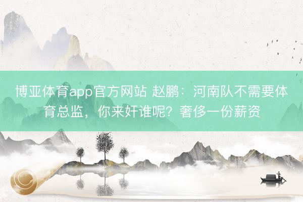 博亚体育app官方网站 赵鹏:河南队不需要体育总监,你来奸谁呢?奢侈一份薪资