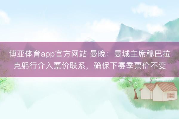 博亚体育app官方网站 曼晚：曼城主席穆巴拉克躬行介入票价联系，确保下赛季票价不变