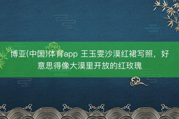 博亚(中国)体育app 王玉雯沙漠红裙写照，好意思得像大漠里开放的红玫瑰