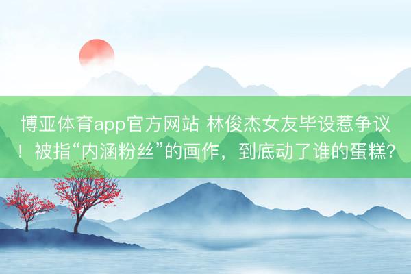 博亚体育app官方网站 林俊杰女友毕设惹争议！被指“内涵粉丝”的画作，到底动了谁的蛋糕？