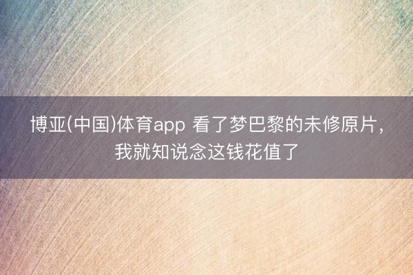 博亚(中国)体育app 看了梦巴黎的未修原片，我就知说念这钱花值了