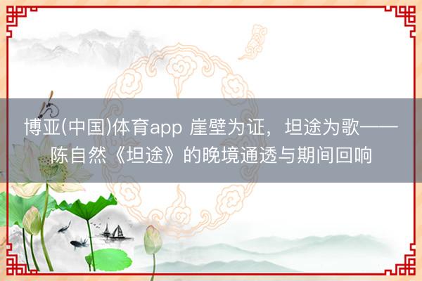 博亚(中国)体育app 崖壁为证，坦途为歌——陈自然《坦途》的晚境通透与期间回响