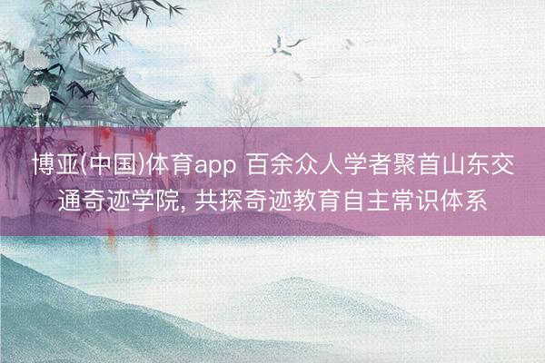 博亚(中国)体育app 百余众人学者聚首山东交通奇迹学院， 共探奇迹教育自主常识体系
