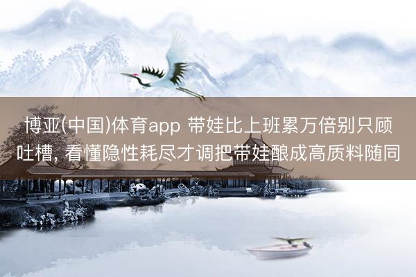 博亚(中国)体育app 带娃比上班累万倍别只顾吐槽， 看懂隐性耗尽才调把带娃酿成高质料随同