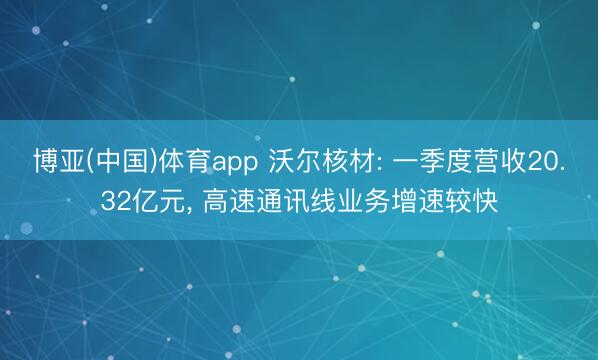 博亚(中国)体育app 沃尔核材: 一季度营收20.32亿元， 高速通讯线业务增速较快