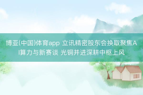 博亚(中国)体育app 立讯精密股东会换取聚焦AI算力与新赛谈 光铜并进深耕中枢上风