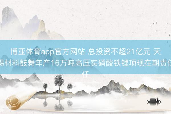 博亚体育app官方网站 总投资不超21亿元 天赐材料鼓舞年产16万吨高压实磷酸铁锂项现在期责任
