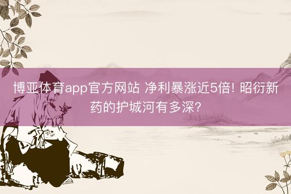 博亚体育app官方网站 净利暴涨近5倍! 昭衍新药的护城河有多深?