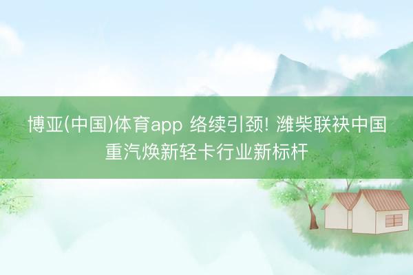 博亚(中国)体育app 络续引颈! 潍柴联袂中国重汽焕新轻卡行业新标杆