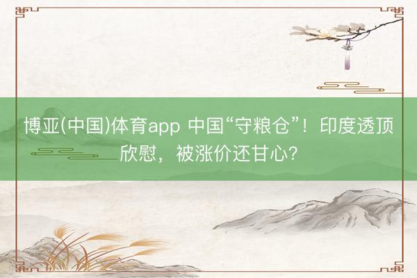 博亚(中国)体育app 中国“守粮仓”!印度透顶欣慰,被涨价还甘心?
