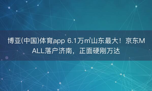 博亚(中国)体育app 6.1万㎡山东最大！京东MALL落户济南，正面硬刚万达