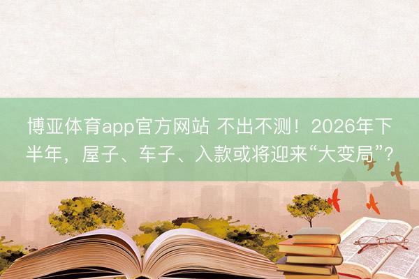 博亚体育app官方网站 不出不测！2026年下半年，屋子、车子、入款或将迎来“大变局”？