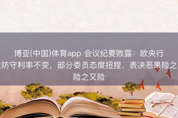 博亚(中国)体育app 会议纪要败露：欧央行本次防守利率不变，部分委员态度扭捏、表决恶果险之又险
