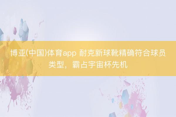 博亚(中国)体育app 耐克新球靴精确符合球员类型,霸占宇宙杯先机