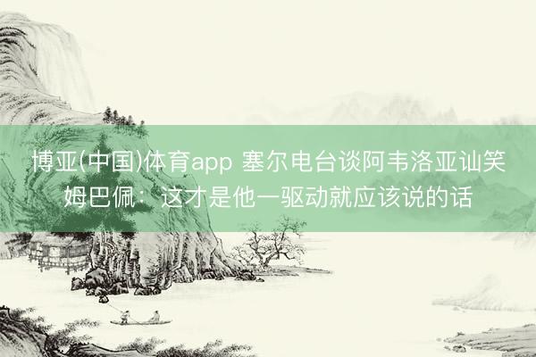 博亚(中国)体育app 塞尔电台谈阿韦洛亚讪笑姆巴佩：这才是他一驱动就应该说的话