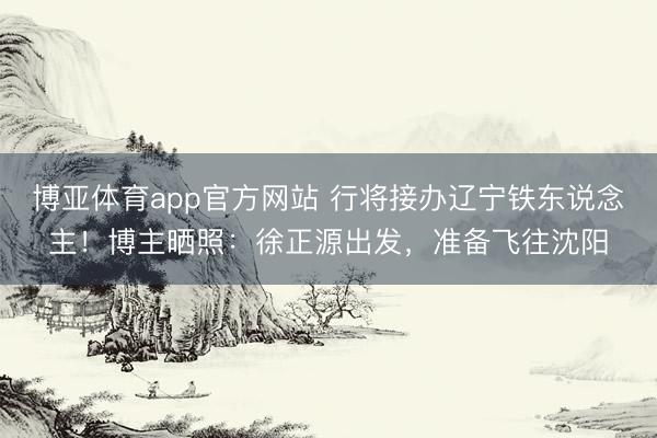 博亚体育app官方网站 行将接办辽宁铁东说念主！博主晒照：徐正源出发，准备飞往沈阳