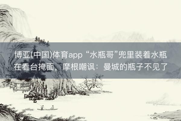 博亚(中国)体育app “水瓶哥”兜里装着水瓶在看台掩面，摩根嘲讽：曼城的瓶子不见了