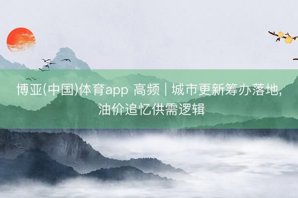 博亚(中国)体育app 高频 | 城市更新筹办落地， 油价追忆供需逻辑