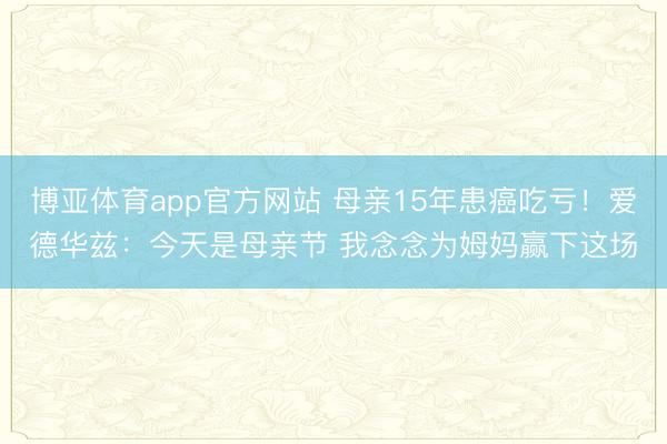 博亚体育app官方网站 母亲15年患癌吃亏!爱德华兹:今天是母亲节 我念念为姆妈赢下这场