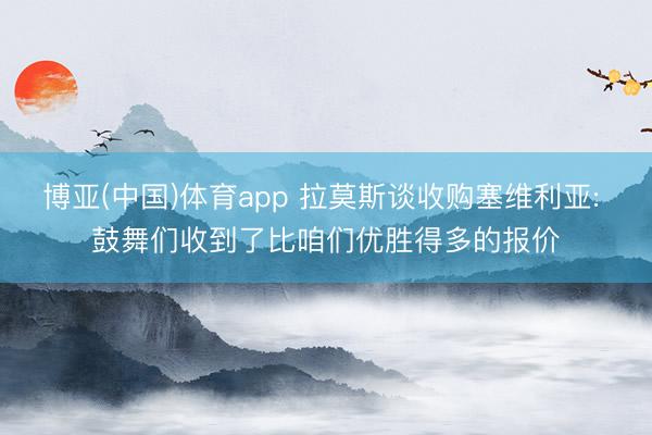 博亚(中国)体育app 拉莫斯谈收购塞维利亚: 鼓舞们收到了比咱们优胜得多的报价