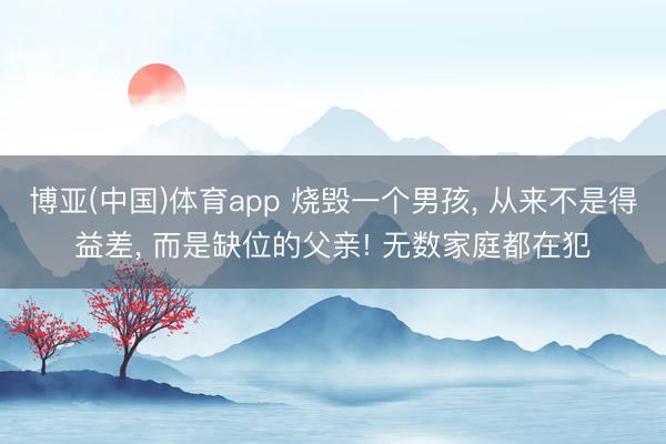 博亚(中国)体育app 烧毁一个男孩， 从来不是得益差， 而是缺位的父亲! 无数家庭都在犯