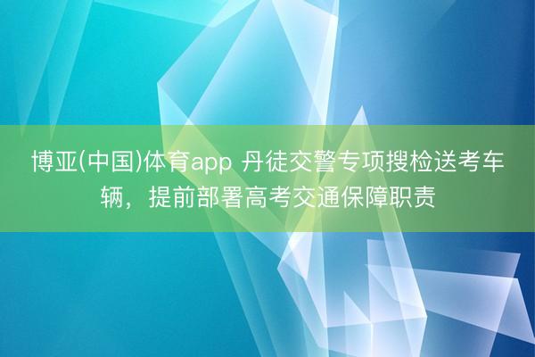 博亚(中国)体育app 丹徒交警专项搜检送考车辆，提前部署高考交通保障职责