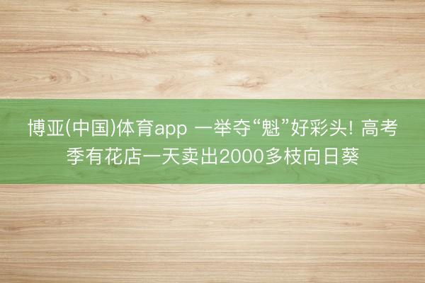 博亚(中国)体育app 一举夺“魁”好彩头! 高考季有花店一天卖出2000多枝向日葵