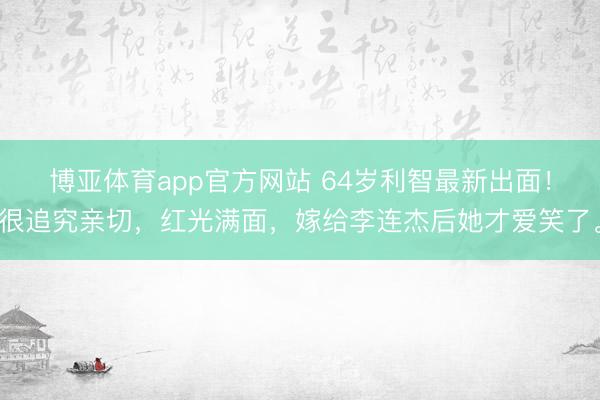 博亚体育app官方网站 64岁利智最新出面！很追究亲切，红光满面，嫁给李连杰后她才爱笑了。