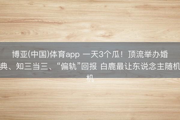 博亚(中国)体育app 一天3个瓜！顶流举办婚典、知三当三、“偏轨”回报 白鹿最让东说念主随机